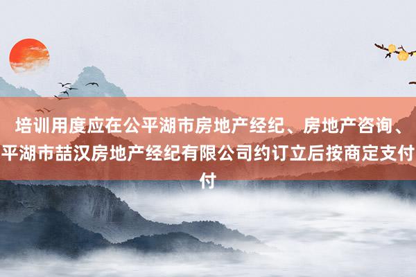 培训用度应在公平湖市房地产经纪、房地产咨询、平湖市喆汉房地产经纪有限公司约订立后按商定支付