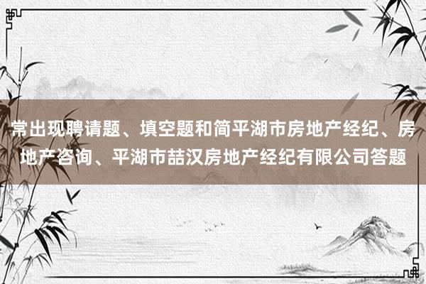 常出现聘请题、填空题和简平湖市房地产经纪、房地产咨询、平湖市喆汉房地产经纪有限公司答题